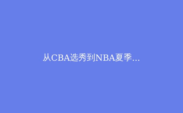 从CBA选秀到NBA夏季联赛：中国篮球人才输送体系的变革与挑战 - 4