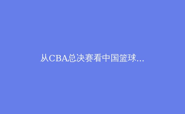 从CBA总决赛看中国篮球职业化：荣耀背后的挑战与未来之路 - 4