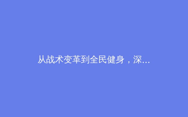 从战术变革到全民健身，深度解析中国体育产业的双轨发展新格局