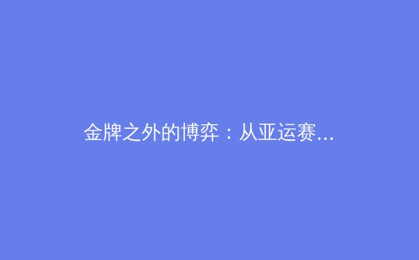 金牌之外的博弈：从亚运赛场看中国体育产业的数字化转型新浪潮 - 3