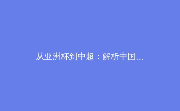 从亚洲杯到中超：解析中国足球体系改革与青训破局之路 - 3